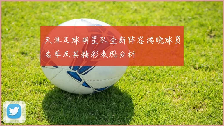 天津足球明星队全新阵容揭晓球员名单及其精彩表现分析