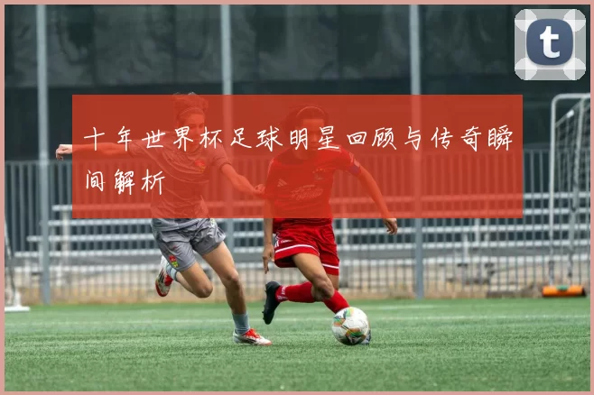 十年世界杯足球明星回顾与传奇瞬间解析
