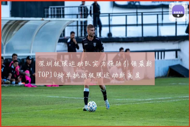 深圳极限运动队实力强劲引领最新TOP10榜单挑战极限运动新高度