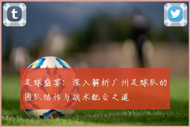 足球盛宴：深入解析广州足球队的团队协作与战术配合之道