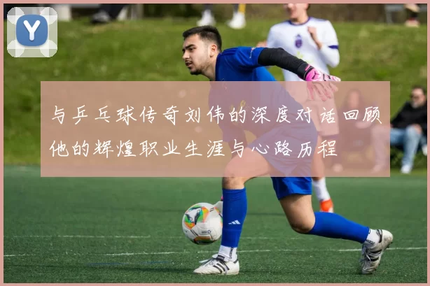 与乒乓球传奇刘伟的深度对话回顾他的辉煌职业生涯与心路历程