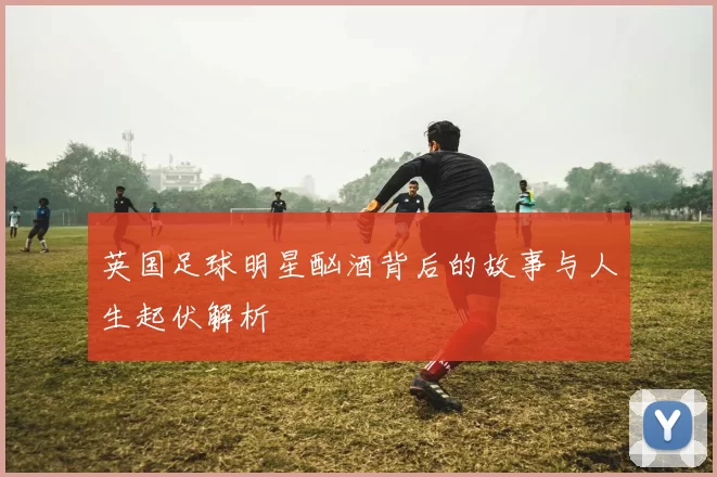 英国足球明星酗酒背后的故事与人生起伏解析