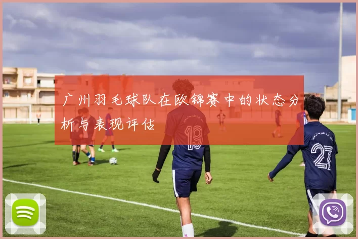 广州羽毛球队在欧锦赛中的状态分析与表现评估