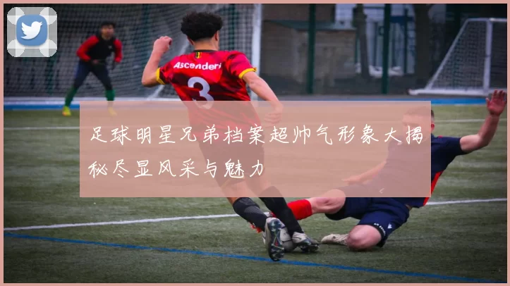 足球明星兄弟档案超帅气形象大揭秘尽显风采与魅力