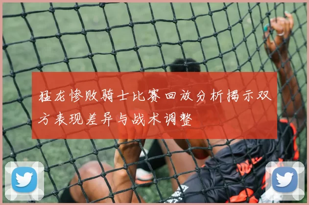 猛龙惨败骑士比赛回放分析揭示双方表现差异与战术调整