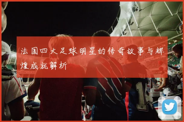 法国四大足球明星的传奇故事与辉煌成就解析