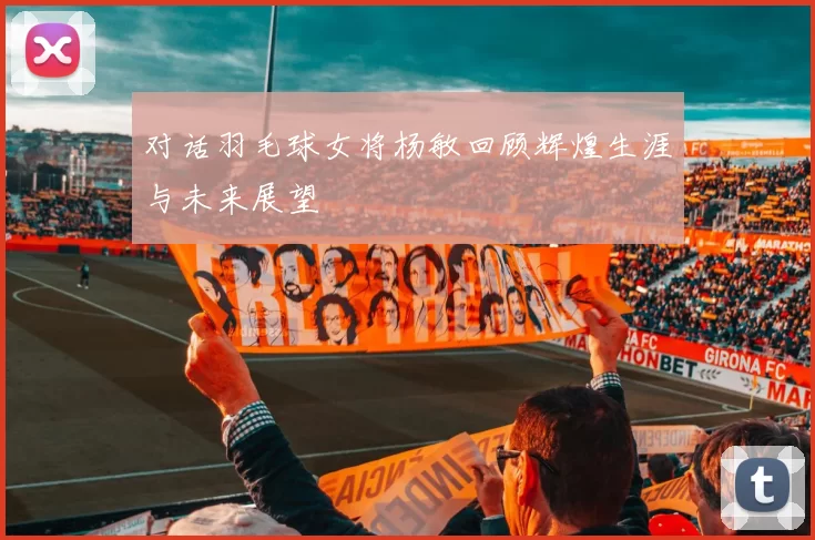 对话羽毛球女将杨敏回顾辉煌生涯与未来展望