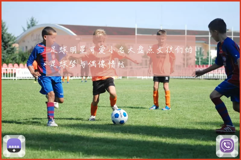 足球明星可爱小名大盘点女孩们的足球梦与偶像情结