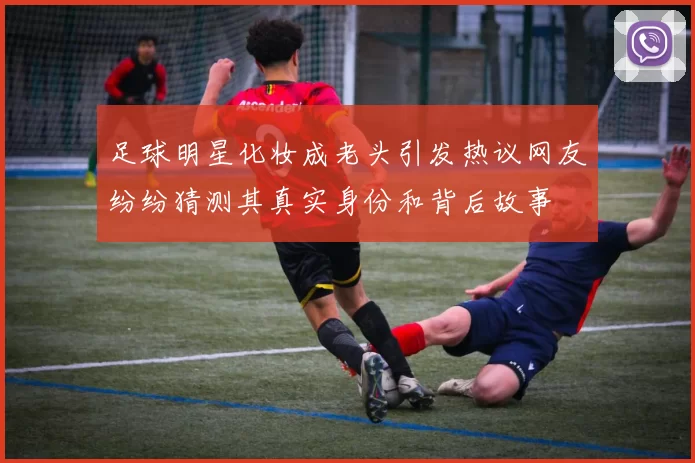 足球明星化妆成老头引发热议网友纷纷猜测其真实身份和背后故事