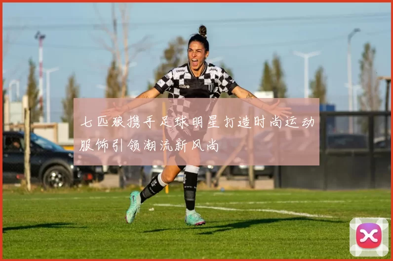 七匹狼携手足球明星打造时尚运动服饰引领潮流新风尚