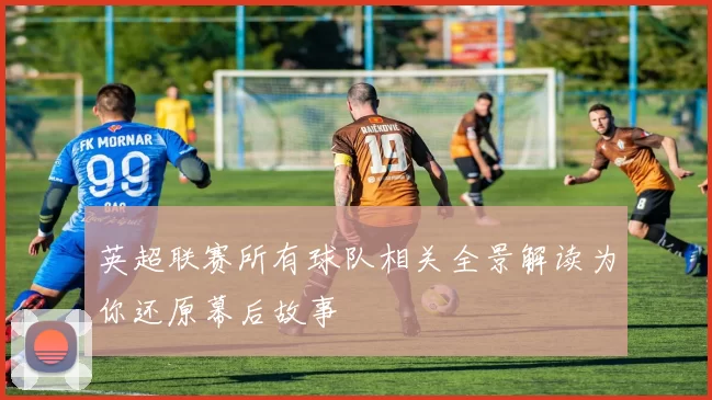 英超联赛所有球队相关全景解读为你还原幕后故事