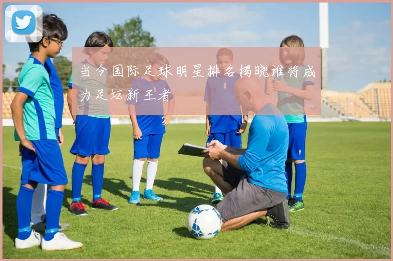 当今国际足球明星排名揭晓谁将成为足坛新王者