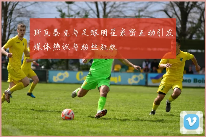 斯瓦泰克与足球明星亲密互动引发媒体热议与粉丝狂欢