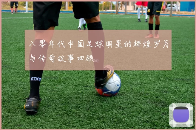 八零年代中国足球明星的辉煌岁月与传奇故事回顾