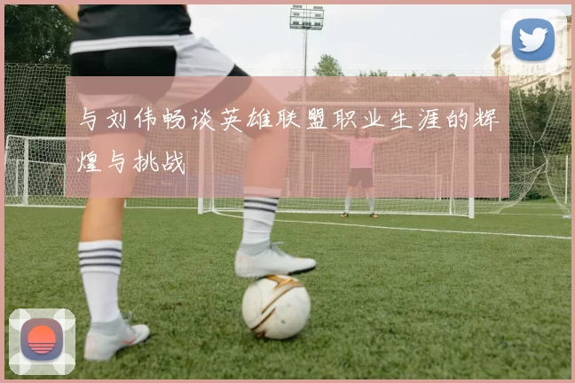 与刘伟畅谈英雄联盟职业生涯的辉煌与挑战