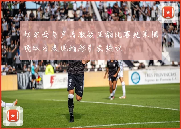 切尔西与罗马激战正酣比赛结果揭晓双方表现精彩引发热议