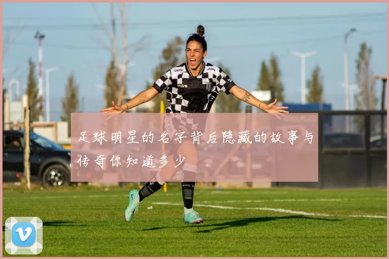 足球明星的名字背后隐藏的故事与传奇你知道多少