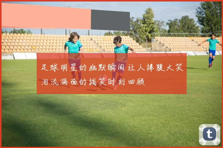 足球明星的幽默瞬间让人捧腹大笑泪流满面的搞笑时刻回顾