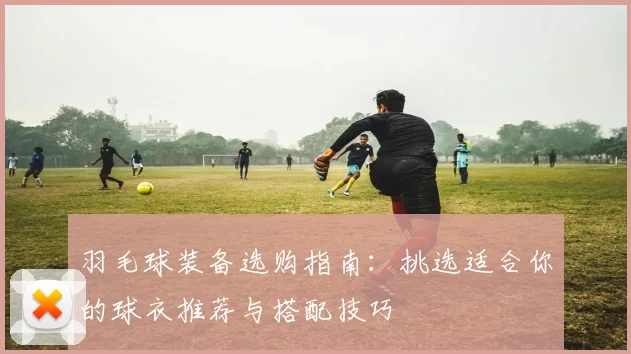 羽毛球装备选购指南：挑选适合你的球衣推荐与搭配技巧