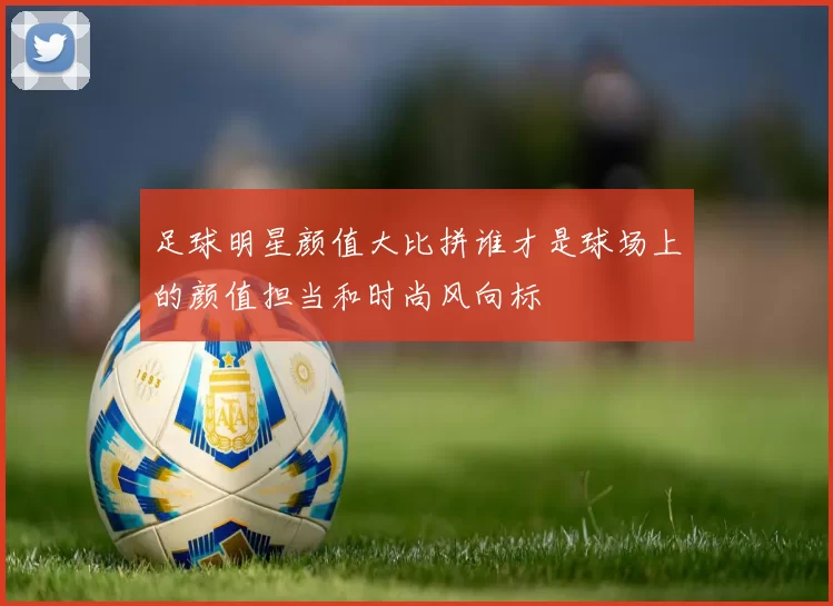 足球明星颜值大比拼谁才是球场上的颜值担当和时尚风向标