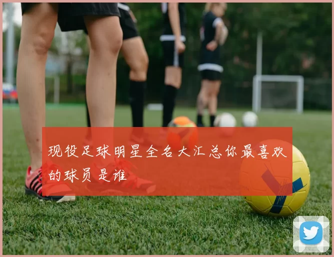 现役足球明星全名大汇总你最喜欢的球员是谁