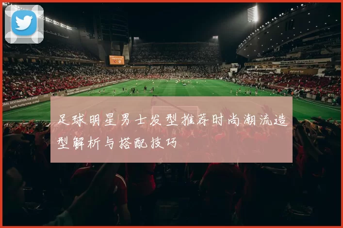 足球明星男士发型推荐时尚潮流造型解析与搭配技巧