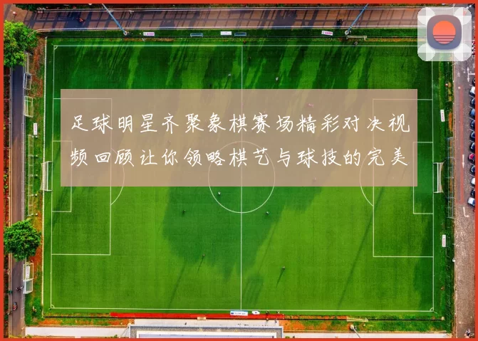 足球明星齐聚象棋赛场精彩对决视频回顾让你领略棋艺与球技的完美结合