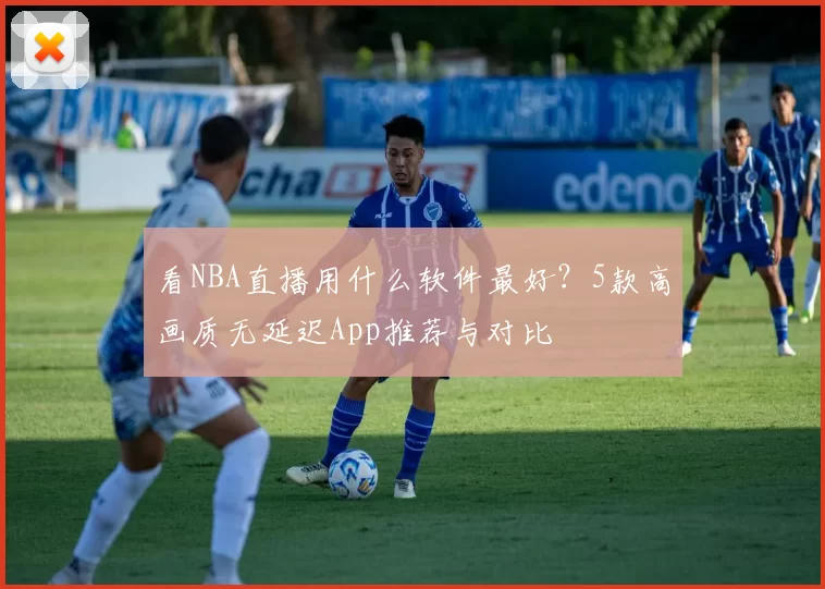 看NBA直播用什么软件最好？5款高画质无延迟App推荐与对比