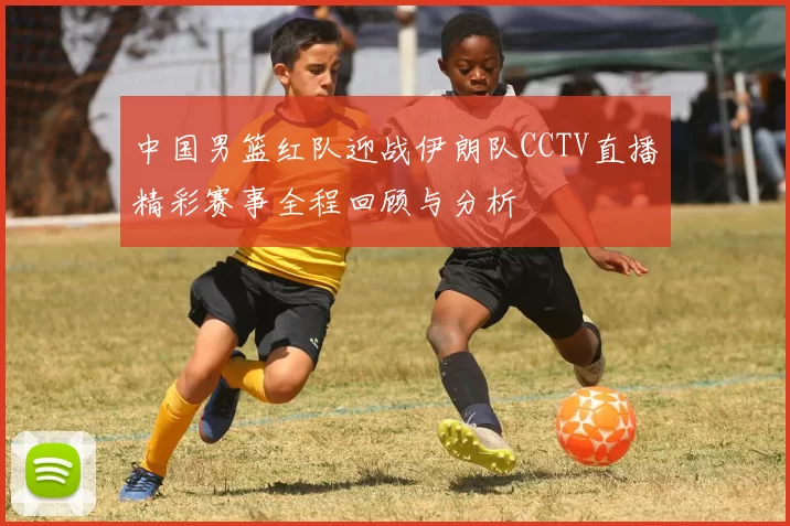 中国男篮红队迎战伊朗队CCTV直播精彩赛事全程回顾与分析