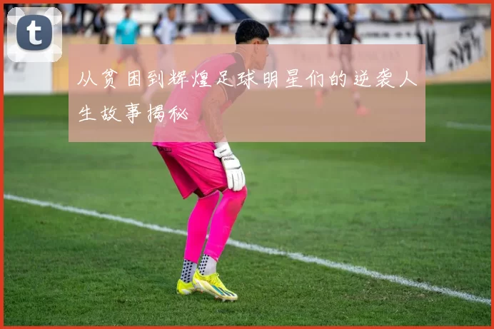 从贫困到辉煌足球明星们的逆袭人生故事揭秘