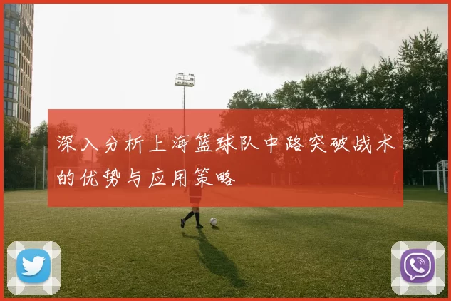 深入分析上海篮球队中路突破战术的优势与应用策略