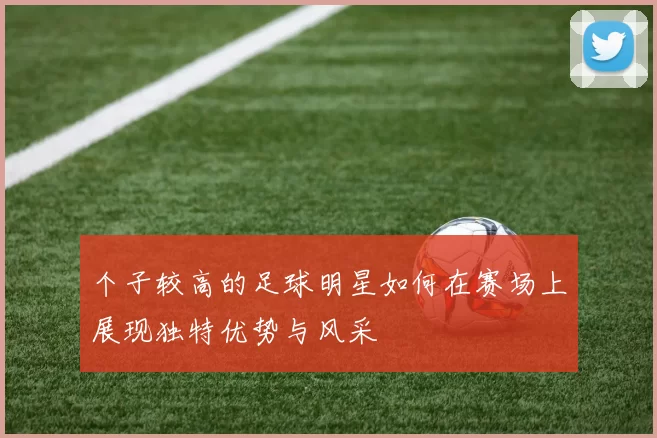 个子较高的足球明星如何在赛场上展现独特优势与风采