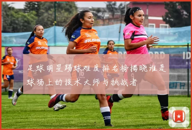 足球明星踢球难度排名榜揭晓谁是球场上的技术大师与挑战者