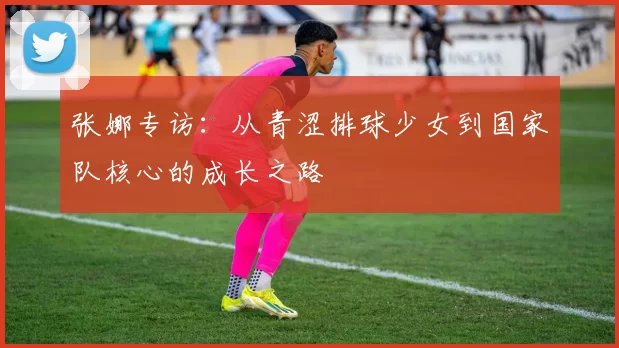 张娜专访：从青涩排球少女到国家队核心的成长之路