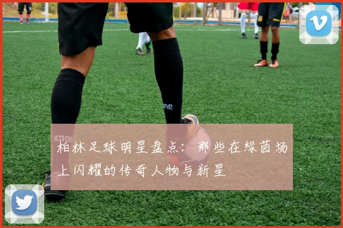 柏林足球明星盘点：那些在绿茵场上闪耀的传奇人物与新星