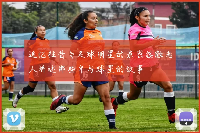 追忆往昔与足球明星的亲密接触老人讲述那些年与球星的故事