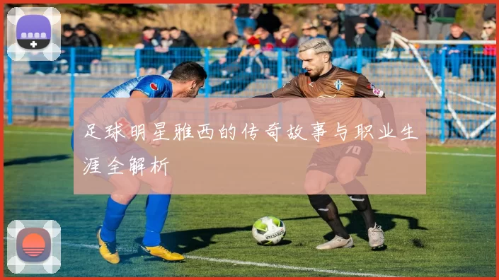 足球明星雅西的传奇故事与职业生涯全解析
