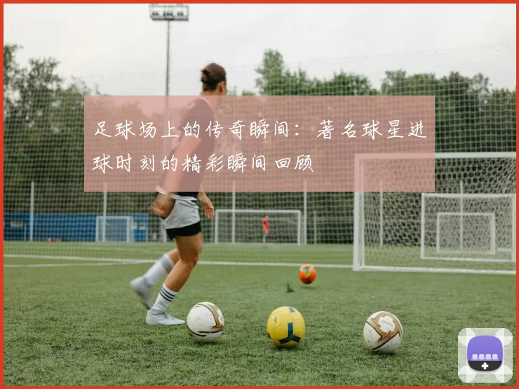 足球场上的传奇瞬间：著名球星进球时刻的精彩瞬间回顾