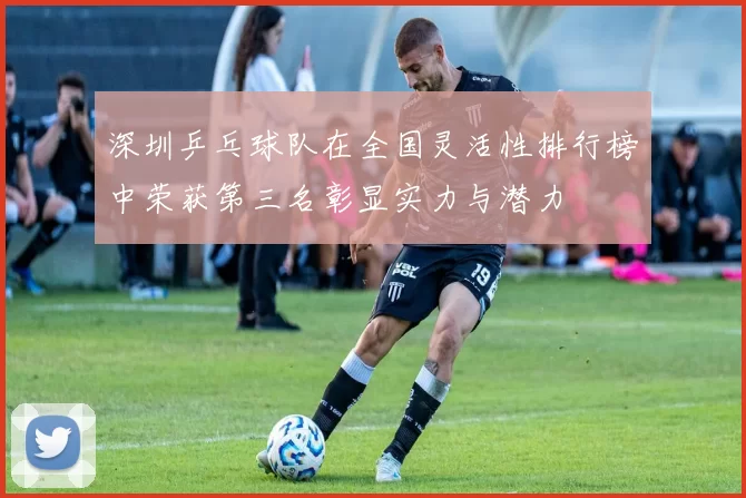 深圳乒乓球队在全国灵活性排行榜中荣获第三名彰显实力与潜力