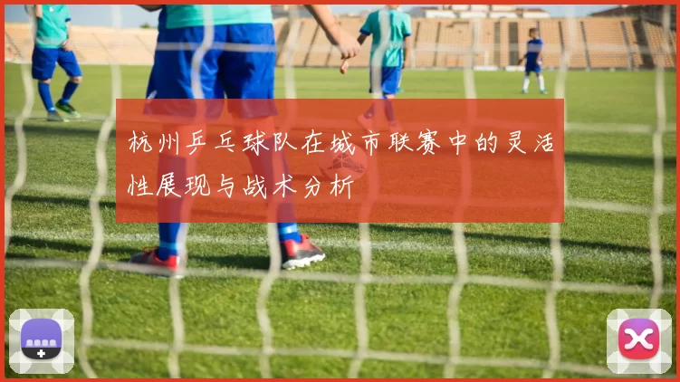 杭州乒乓球队在城市联赛中的灵活性展现与战术分析