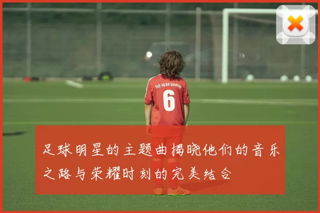 足球明星的主题曲揭晓他们的音乐之路与荣耀时刻的完美结合