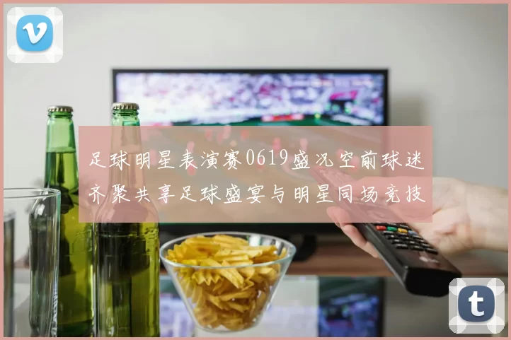 足球明星表演赛0619盛况空前球迷齐聚共享足球盛宴与明星同场竞技