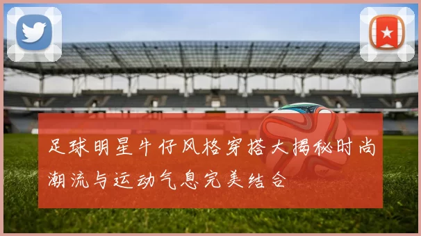 足球明星牛仔风格穿搭大揭秘时尚潮流与运动气息完美结合