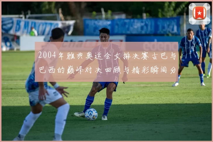 2004年雅典奥运会女排决赛古巴与巴西的巅峰对决回顾与精彩瞬间分析