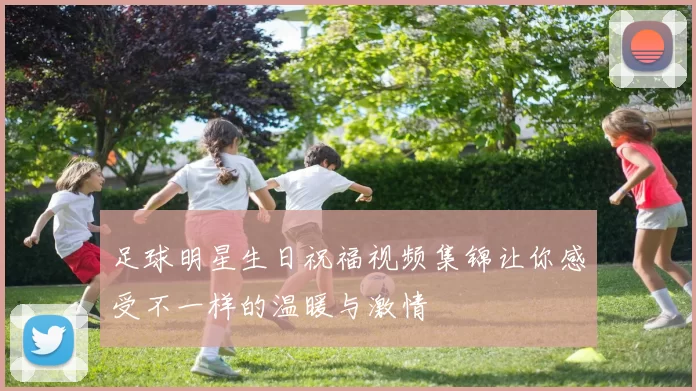 足球明星生日祝福视频集锦让你感受不一样的温暖与激情