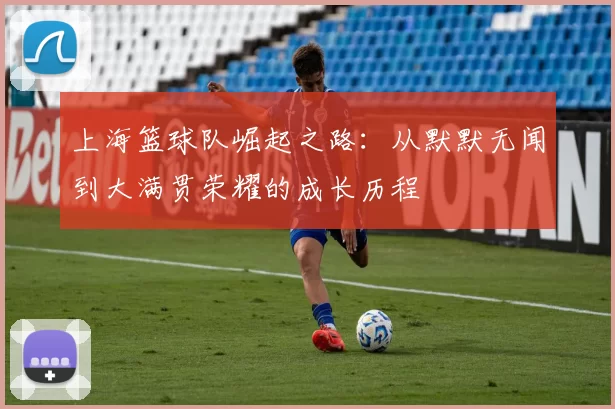上海篮球队崛起之路：从默默无闻到大满贯荣耀的成长历程