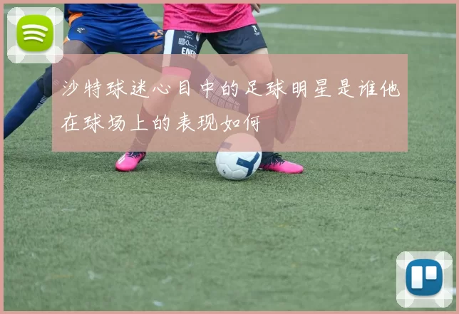 沙特球迷心目中的足球明星是谁他在球场上的表现如何