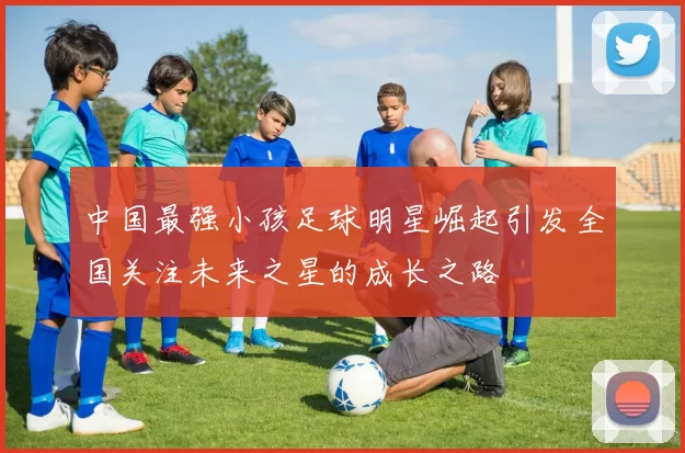 中国最强小孩足球明星崛起引发全国关注未来之星的成长之路