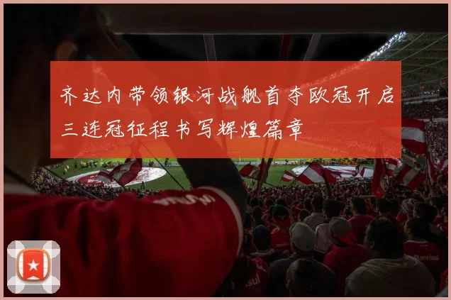 齐达内带领银河战舰首夺欧冠开启三连冠征程书写辉煌篇章