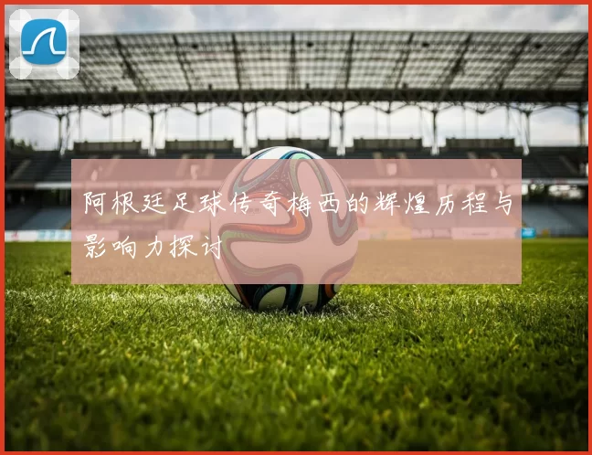 阿根廷足球传奇梅西的辉煌历程与影响力探讨
